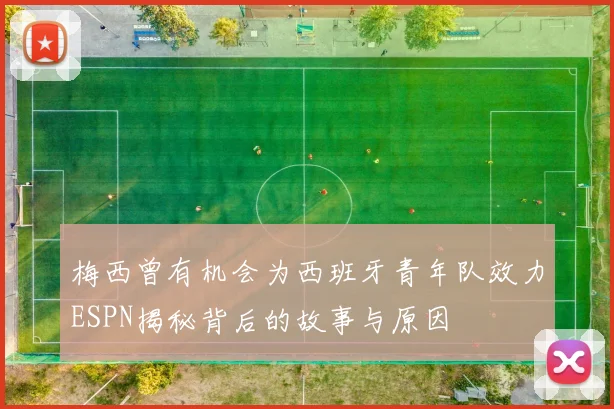 梅西曾有机会为西班牙青年队效力ESPN揭秘背后的故事与原因