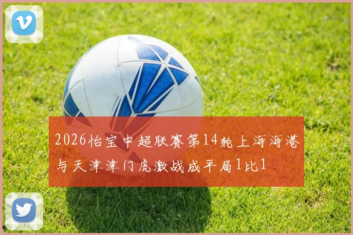 2026怡宝中超联赛第14轮上海海港与天津津门虎激战成平局1比1