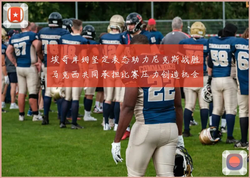 埃奇库姆坚定表态助力尼克斯战胜马克西共同承担比赛压力创造机会