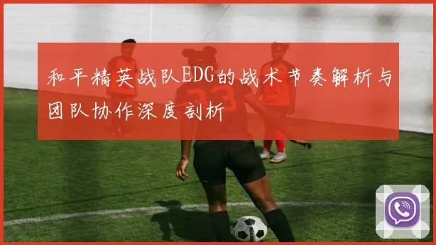 和平精英战队EDG的战术节奏解析与团队协作深度剖析