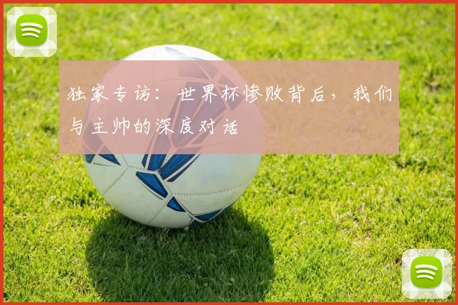 独家专访：世界杯惨败背后，我们与主帅的深度对话